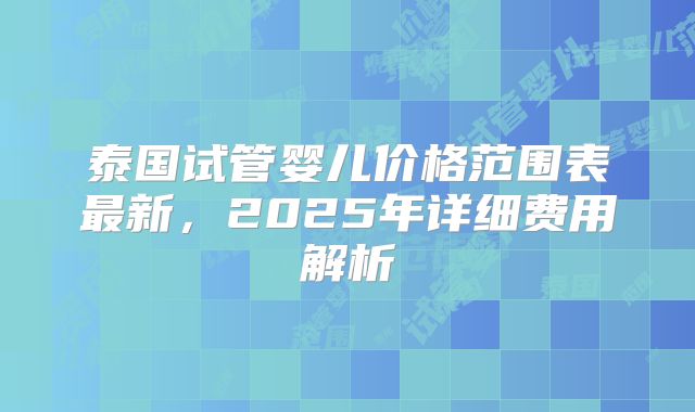 泰国试管婴儿价格范围表最新，2025年详细费用解析