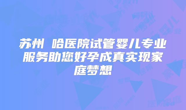 苏州艻哈医院试管婴儿专业服务助您好孕成真实现家庭梦想