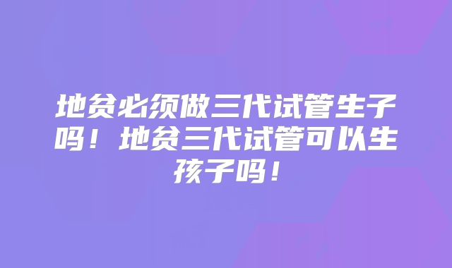 地贫必须做三代试管生子吗！地贫三代试管可以生孩子吗！