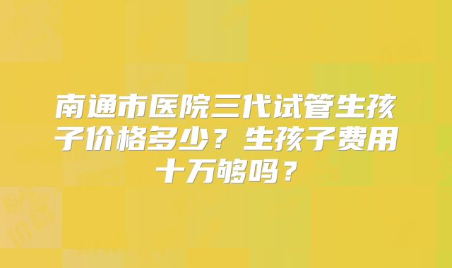 南通市医院三代试管生孩子价格多少？生孩子费用十万够吗？