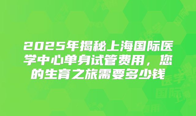 2025年揭秘上海国际医学中心单身试管费用，您的生育之旅需要多少钱