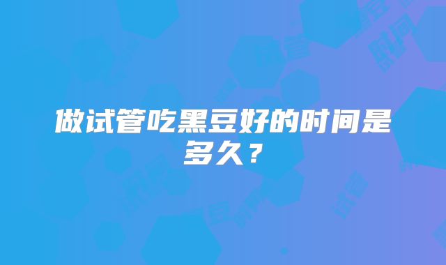 做试管吃黑豆好的时间是多久？