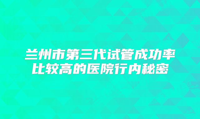 兰州市第三代试管成功率比较高的医院行内秘密