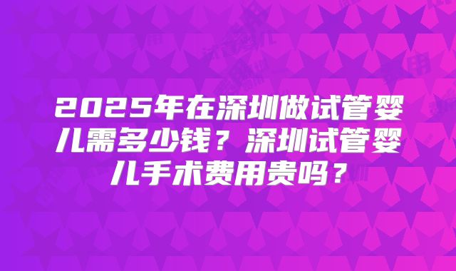 2025年在深圳做试管婴儿需多少钱？深圳试管婴儿手术费用贵吗？