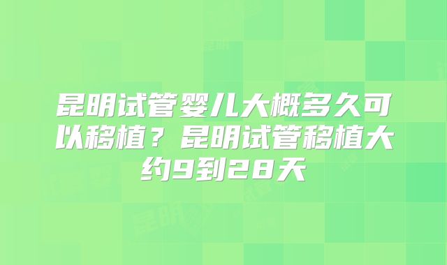 昆明试管婴儿大概多久可以移植?昆明试管移植大约9到28天