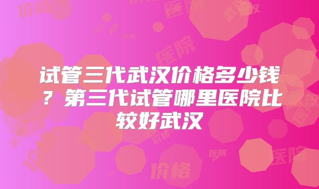 试管三代武汉价格多少钱？第三代试管哪里医院比较好武汉