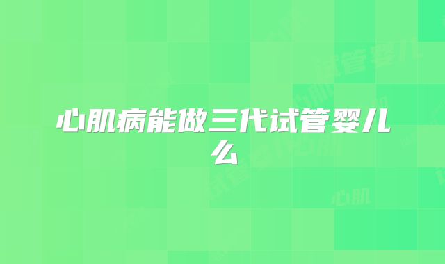 心肌病能做三代试管婴儿么