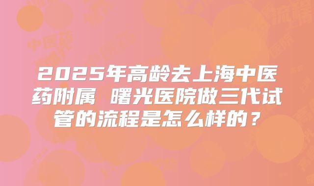 2025年高龄去上海中医药附属 曙光医院做三代试管的流程是怎么样的?