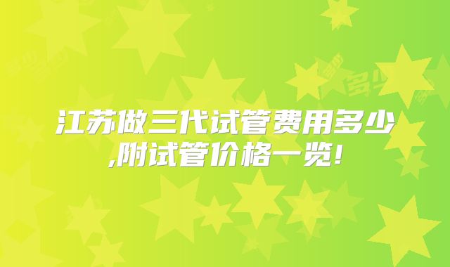 江苏做三代试管费用多少,附试管价格一览!