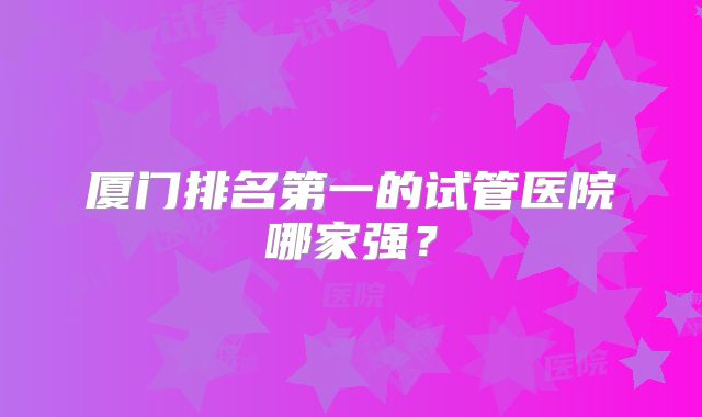 厦门排名第一的试管医院哪家强？