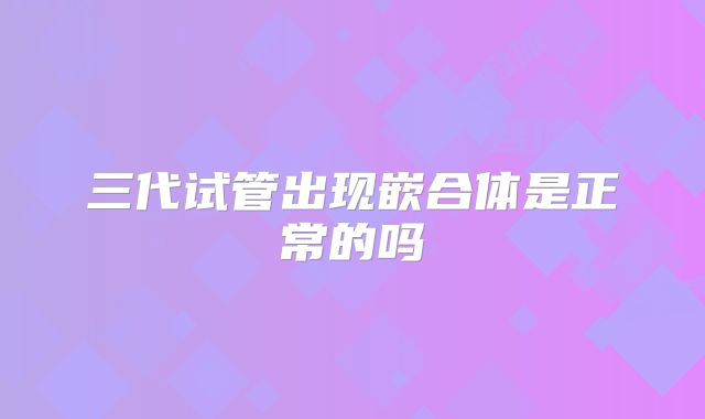 三代试管出现嵌合体是正常的吗