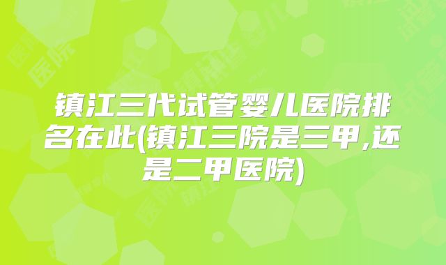镇江三代试管婴儿医院排名在此(镇江三院是三甲,还是二甲医院)