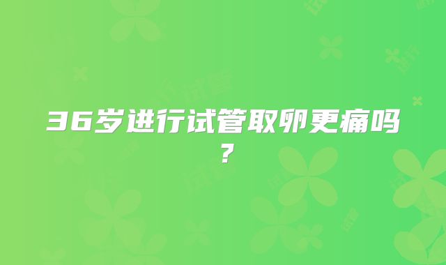 36岁进行试管取卵更痛吗？