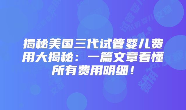 揭秘美国三代试管婴儿费用大揭秘：一篇文章看懂所有费用明细！