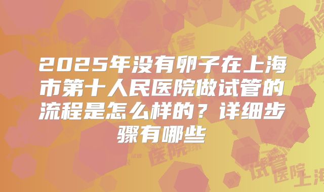 2025年没有卵子在上海市第十人民医院做试管的流程是怎么样的？详细步骤有哪些