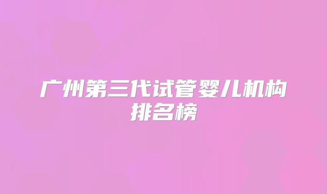 广州第三代试管婴儿机构排名榜