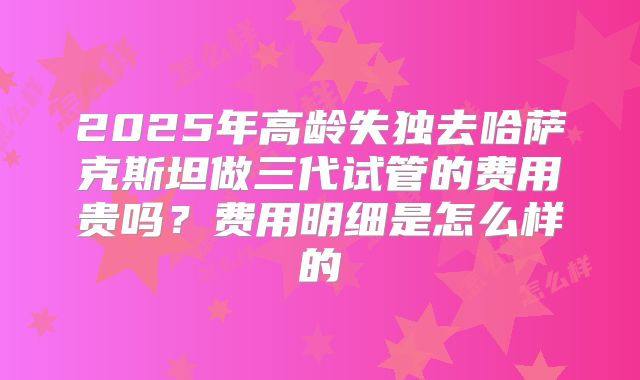 2025年高龄失独去哈萨克斯坦做三代试管的费用贵吗?费用明细是怎么样的