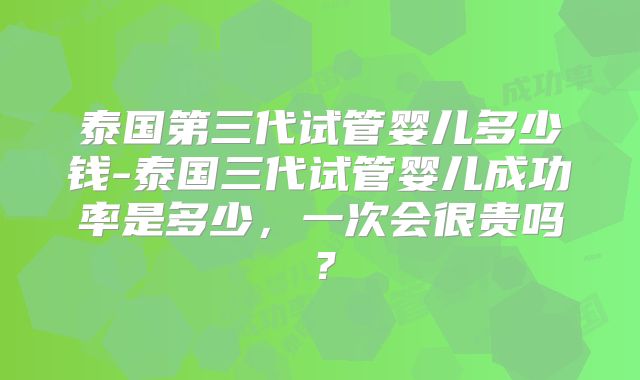 泰国第三代试管婴儿多少钱-泰国三代试管婴儿成功率是多少，一次会很贵吗？