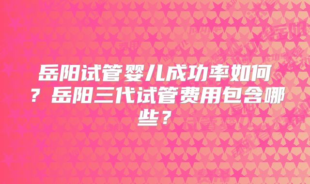 岳阳试管婴儿成功率如何？岳阳三代试管费用包含哪些？