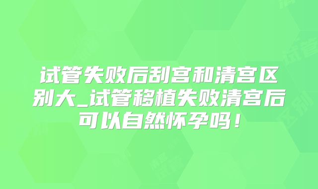 试管失败后刮宫和清宫区别大_试管移植失败清宫后可以自然怀孕吗!