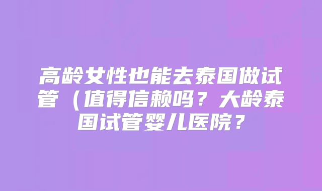 高龄女性也能去泰国做试管(值得信赖吗?大龄泰国试管婴儿医院?