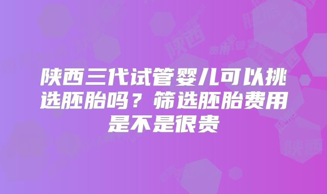 陕西三代试管婴儿可以挑选胚胎吗？筛选胚胎费用是不是很贵