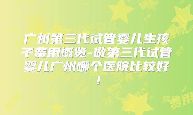 广州第三代试管婴儿生孩子费用概览-做第三代试管婴儿广州哪个医院比较好！