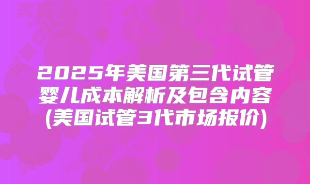 2025年美国第三代试管婴儿成本解析及包含内容(美国试管3代市场报价)