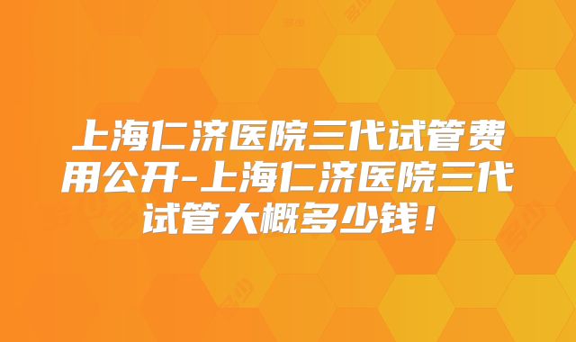上海仁济医院三代试管费用公开-上海仁济医院三代试管大概多少钱！