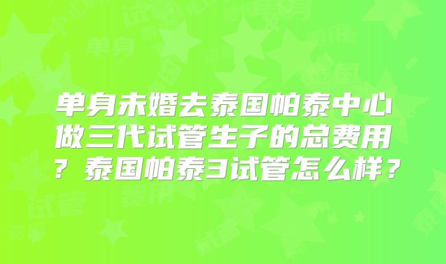 单身未婚去泰国帕泰中心做三代试管生子的总费用？泰国帕泰3试管怎么样？