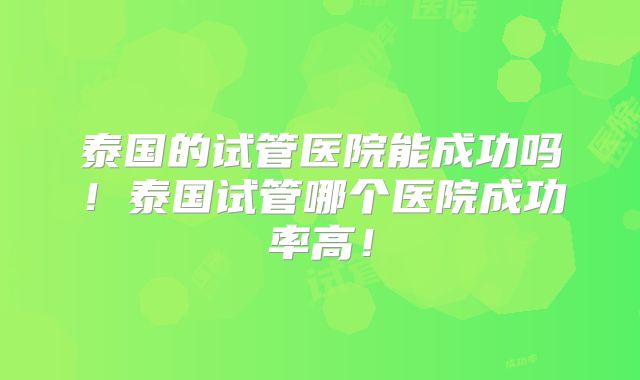 泰国的试管医院能成功吗!泰国试管哪个医院成功率高!