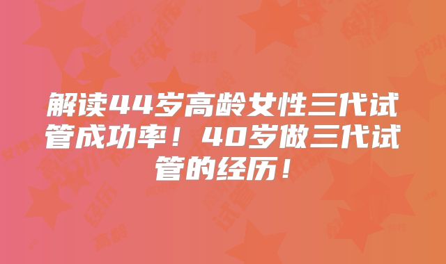 解读44岁高龄女性三代试管成功率！40岁做三代试管的经历！