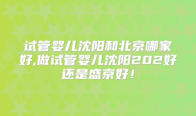 试管婴儿沈阳和北京哪家好,做试管婴儿沈阳202好还是盛京好！