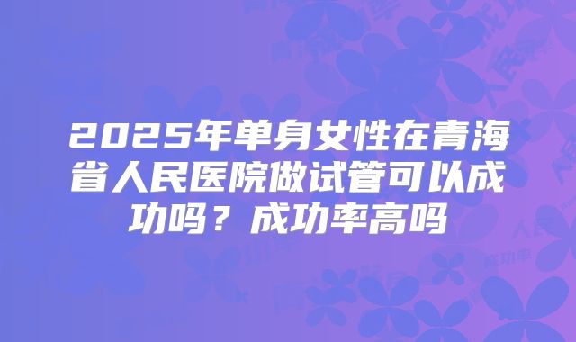 2025年单身女性在青海省人民医院做试管可以成功吗?成功率高吗