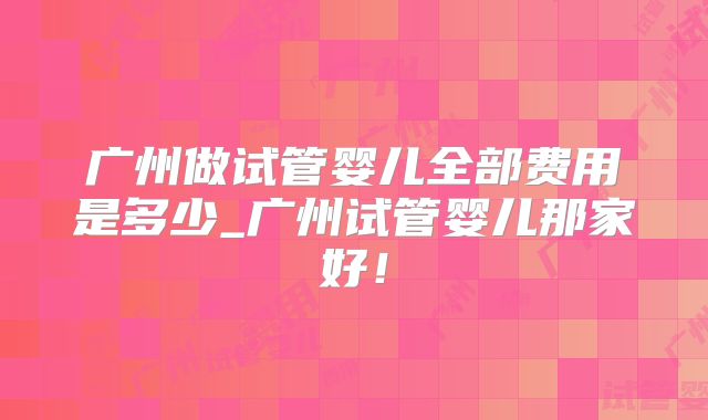 广州做试管婴儿全部费用是多少_广州试管婴儿那家好！