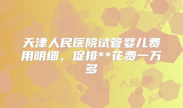 天津人民医院试管婴儿费用明细，促排**花费一万多