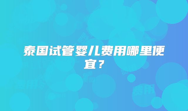 泰国试管婴儿费用哪里便宜？