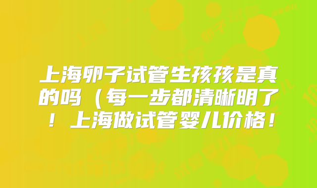 上海卵子试管生孩孩是真的吗（每一步都清晰明了！上海做试管婴儿价格！