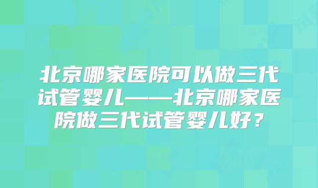 北京哪家医院可以做三代试管婴儿——北京哪家医院做三代试管婴儿好？