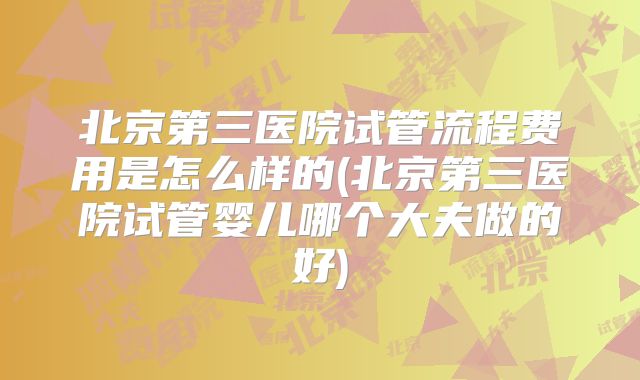 北京第三医院试管流程费用是怎么样的(北京第三医院试管婴儿哪个大夫做的好)