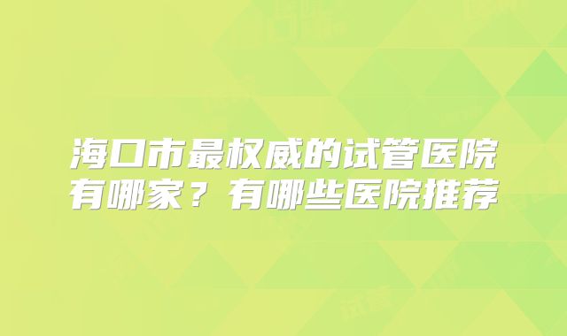 海口市最权威的试管医院有哪家？有哪些医院推荐