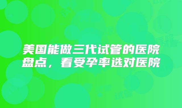 美国能做三代试管的医院盘点，看受孕率选对医院