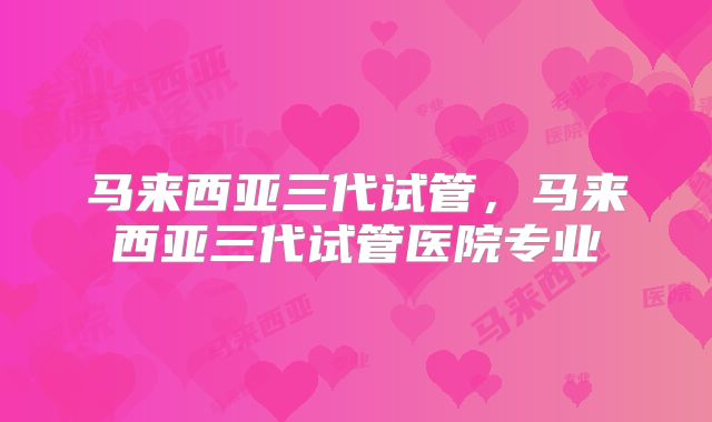 马来西亚三代试管,马来西亚三代试管医院专业