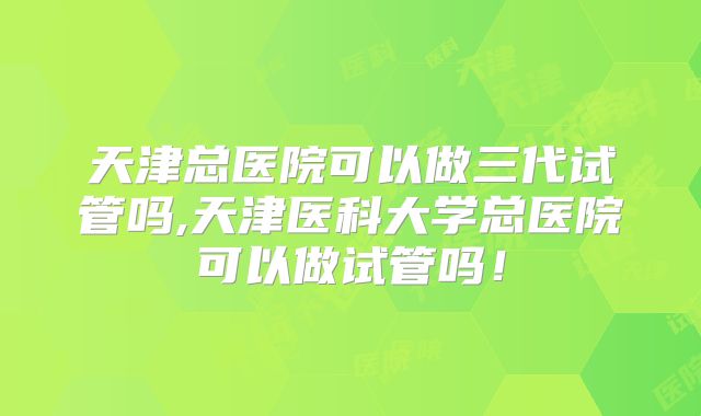 天津总医院可以做三代试管吗,天津医科大学总医院可以做试管吗！