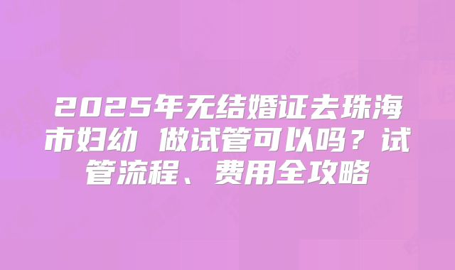 2025年无结婚证去珠海市妇幼 做试管可以吗?试管流程、费用全攻略