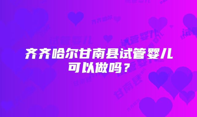 齐齐哈尔甘南县试管婴儿可以做吗?