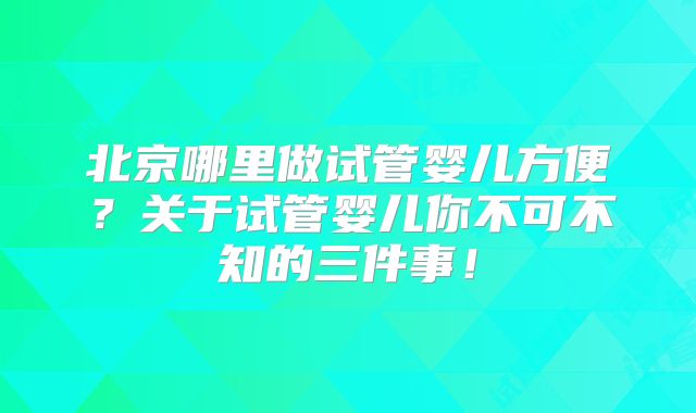 北京哪里做试管婴儿方便？关于试管婴儿你不可不知的三件事！