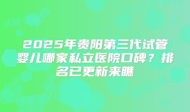 2025年贵阳第三代试管婴儿哪家私立医院口碑？排名已更新来瞧