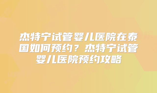 杰特宁试管婴儿医院在泰国如何预约？杰特宁试管婴儿医院预约攻略
