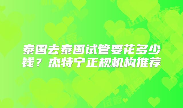 泰国去泰国试管要花多少钱?杰特宁正规机构推荐